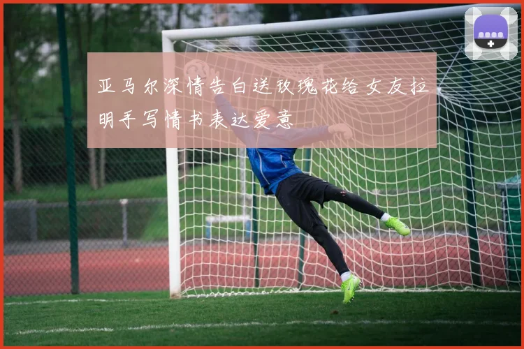亚马尔深情告白送玫瑰花给女友拉明手写情书表达爱意