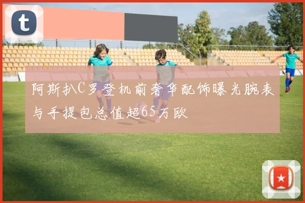 阿斯扒C罗登机前奢华配饰曝光腕表与手提包总值超65万欧