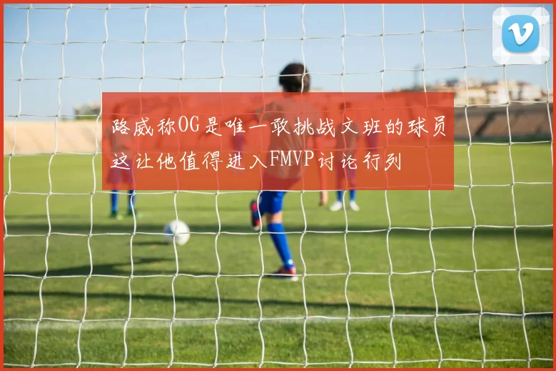 路威称OG是唯一敢挑战文班的球员这让他值得进入FMVP讨论行列