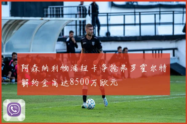 阿森纳利物浦纽卡争抢弗罗霍尔特解约金高达8500万欧元
