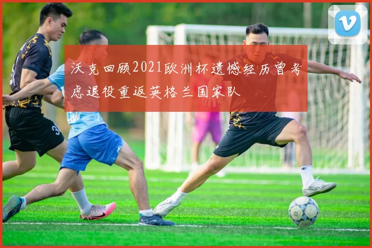 沃克回顾2021欧洲杯遗憾经历曾考虑退役重返英格兰国家队