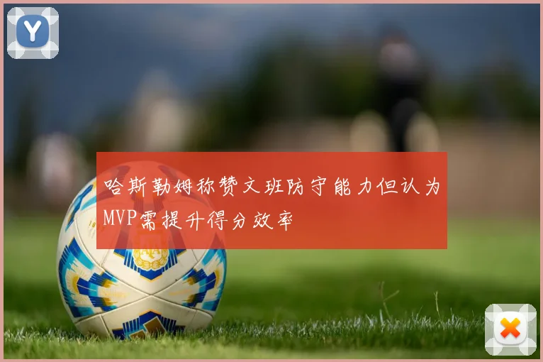哈斯勒姆称赞文班防守能力但认为MVP需提升得分效率