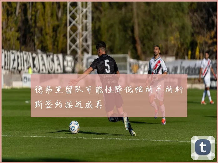 德弗里留队可能性降低帕纳辛纳科斯签约接近成真