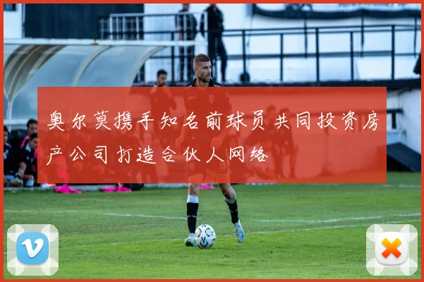奥尔莫携手知名前球员共同投资房产公司打造合伙人网络