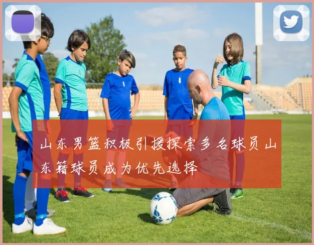 山东男篮积极引援探索多名球员山东籍球员成为优先选择