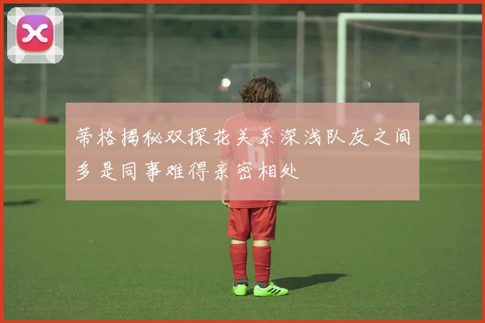 蒂格揭秘双探花关系深浅队友之间多是同事难得亲密相处