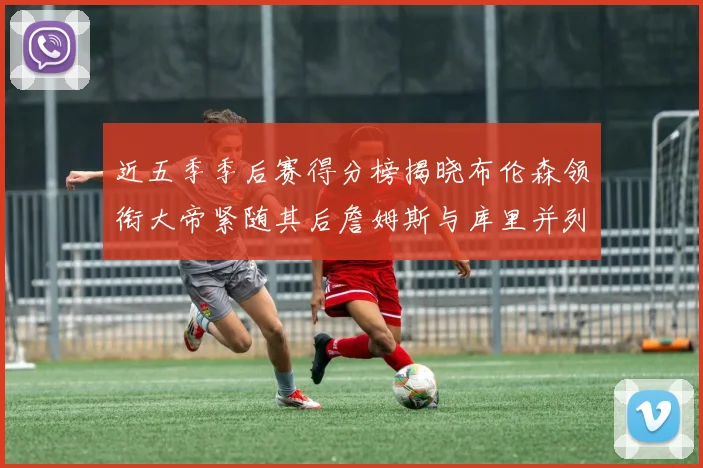 近五季季后赛得分榜揭晓布伦森领衔大帝紧随其后詹姆斯与库里并列第四