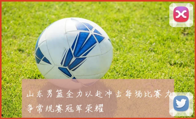 山东男篮全力以赴冲击每场比赛力争常规赛冠军荣耀