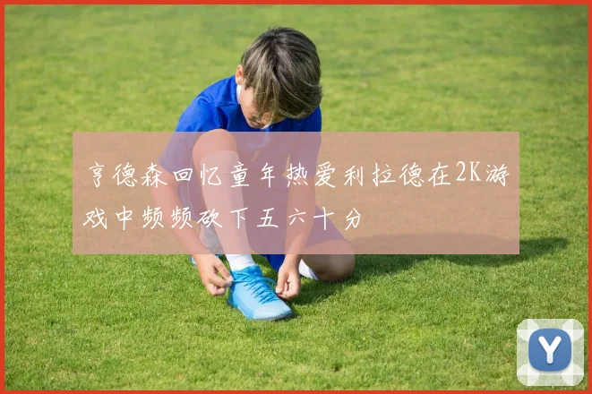 亨德森回忆童年热爱利拉德在2K游戏中频频砍下五六十分