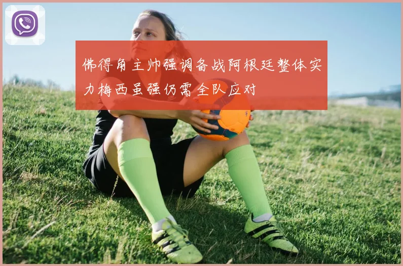 佛得角主帅强调备战阿根廷整体实力梅西虽强仍需全队应对