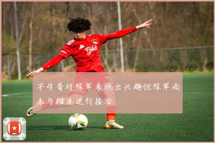 字母哥对绿军表现出兴趣但绿军尚未与雄鹿进行接洽