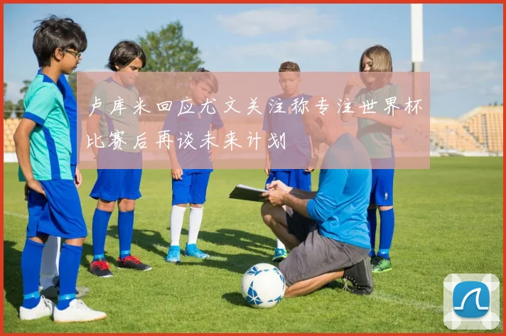 卢库米回应尤文关注称专注世界杯比赛后再谈未来计划