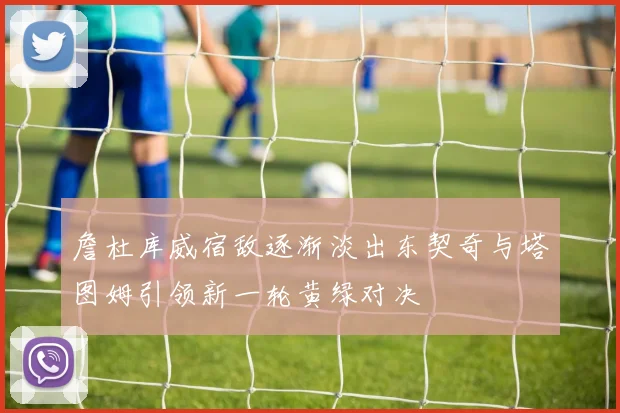 詹杜库威宿敌逐渐淡出东契奇与塔图姆引领新一轮黄绿对决