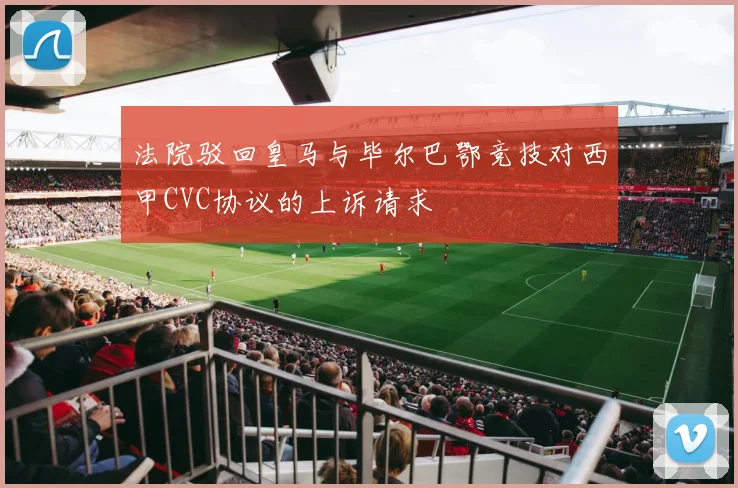 法院驳回皇马与毕尔巴鄂竞技对西甲CVC协议的上诉请求