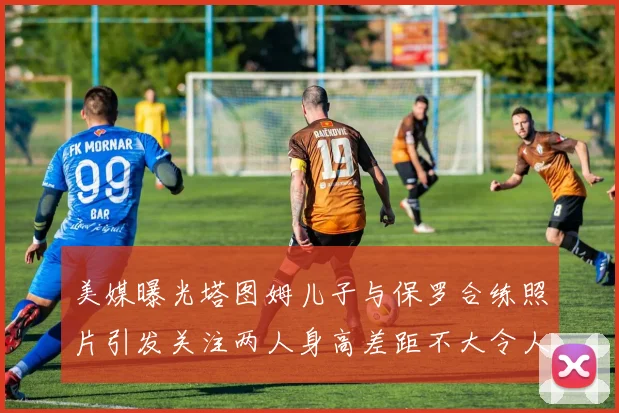 美媒曝光塔图姆儿子与保罗合练照片引发关注两人身高差距不大令人惊讶