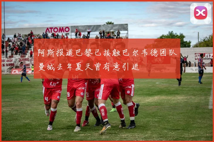 阿斯报道巴黎已接触巴尔韦德团队曼城去年夏天曾有意引进