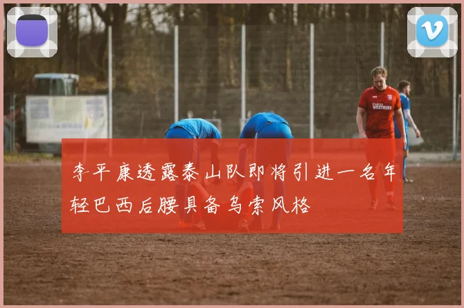 李平康透露泰山队即将引进一名年轻巴西后腰具备乌索风格