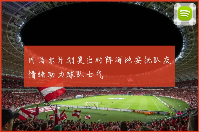 内马尔计划复出对阵海地安抚队友情绪助力球队士气