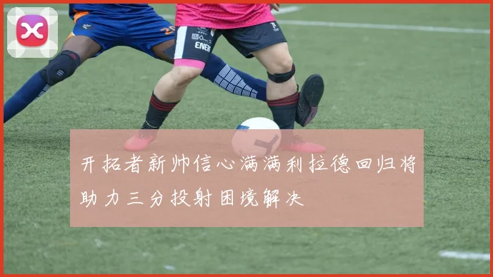 开拓者新帅信心满满利拉德回归将助力三分投射困境解决