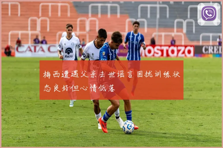 梅西遭遇父亲去世谣言困扰训练状态良好但心情低落