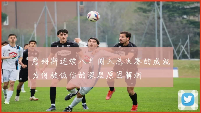 詹姆斯连续八年闯入总决赛的成就为何被低估的深层原因解析