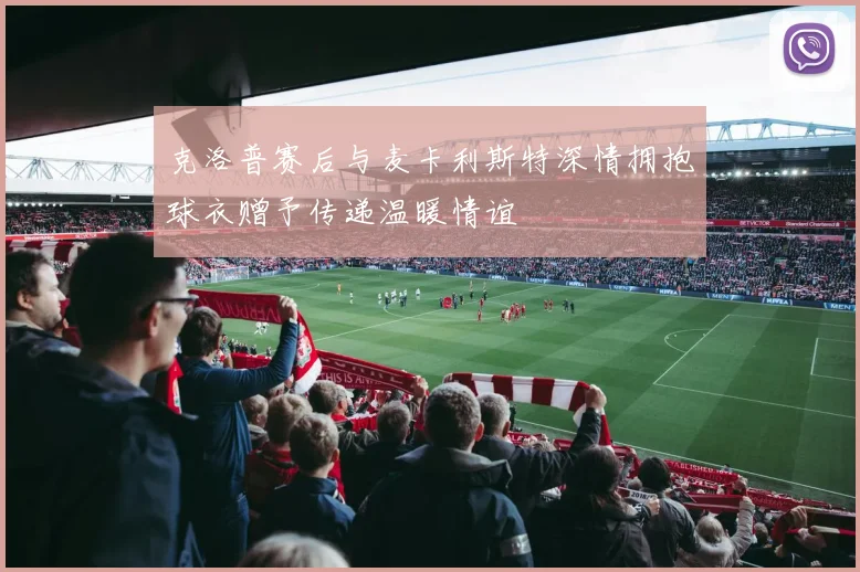 克洛普赛后与麦卡利斯特深情拥抱球衣赠予传递温暖情谊