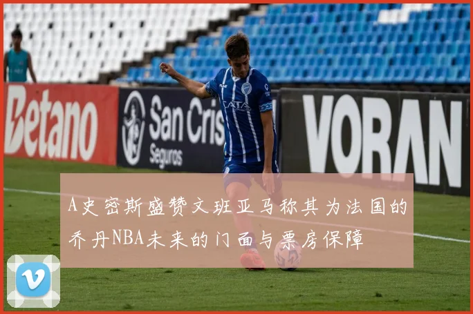 A史密斯盛赞文班亚马称其为法国的乔丹NBA未来的门面与票房保障