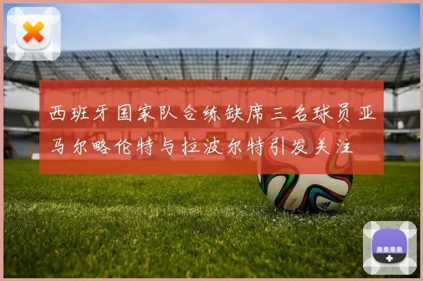 西班牙国家队合练缺席三名球员亚马尔略伦特与拉波尔特引发关注