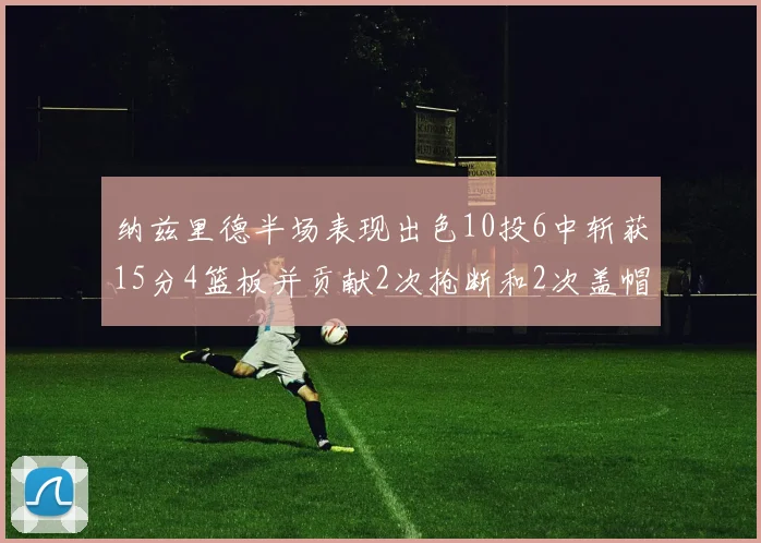 纳兹里德半场表现出色10投6中斩获15分4篮板并贡献2次抢断和2次盖帽